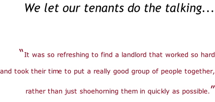We let our tenants do the talking...   “It was so refreshing to find a landlord that worked so hard   and took their time to put a really good group of people together,   rather than just shoehorning them in quickly as possible.”