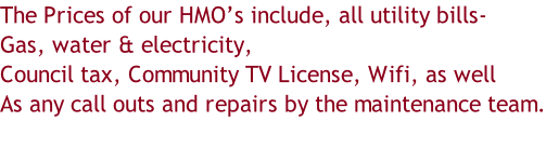 The Prices of our HMO’s include, all utility bills- Gas, water & electricity, Council tax, Community TV License, Wifi, as well As any call outs and repairs by the maintenance team.