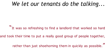 We let our tenants do the talking...   “It was so refreshing to find a landlord that worked so hard   and took their time to put a really good group of people together,   rather than just shoehorning them in quickly as possible.”