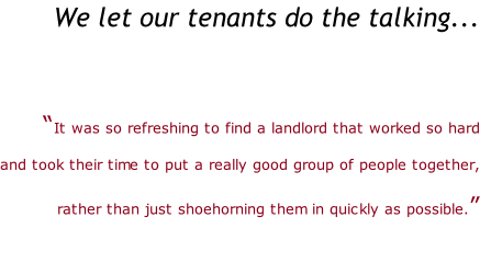 We let our tenants do the talking...   “It was so refreshing to find a landlord that worked so hard   and took their time to put a really good group of people together,   rather than just shoehorning them in quickly as possible.”